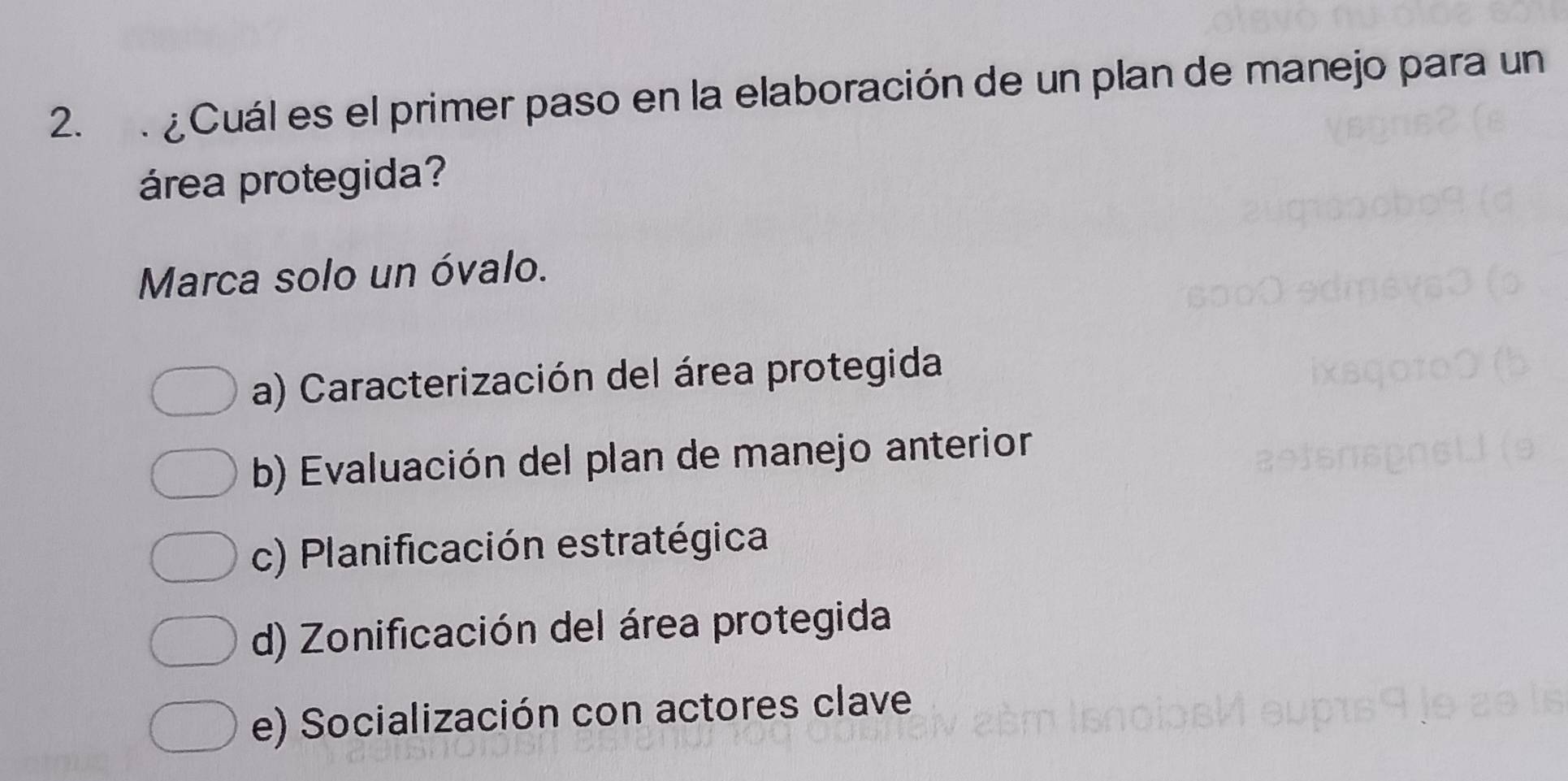 ¿Cuál es el primer paso en la elaboración de un plan de manejo para un
área protegida?
Marca solo un óvalo.
a) Caracterización del área protegida
b) Evaluación del plan de manejo anterior
c) Planificación estratégica
d) Zonificación del área protegida
e) Socialización con actores clave