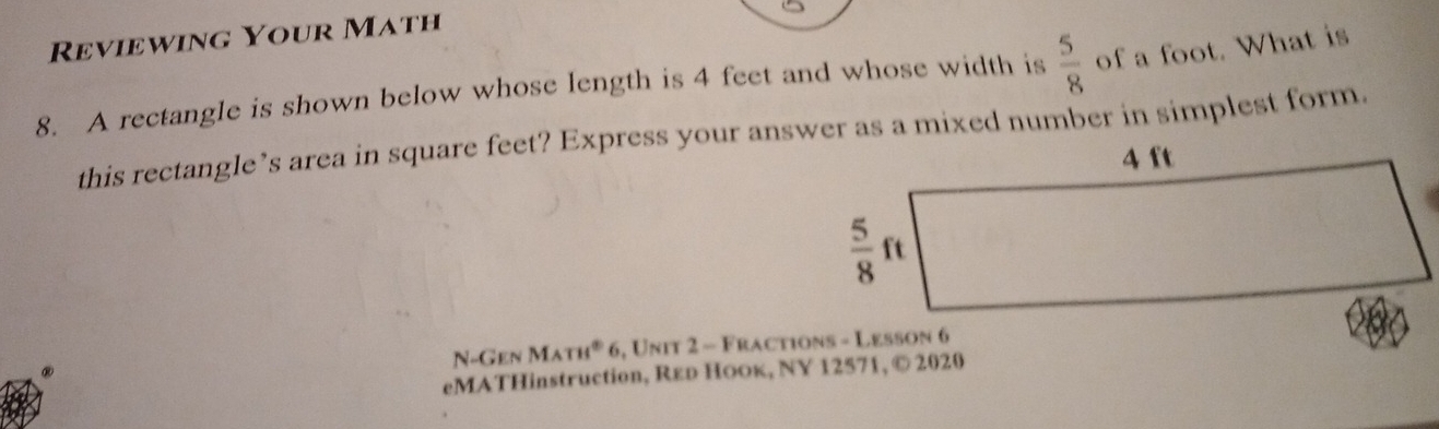 Reviewing Your Math
8. A rectangle is shown below whose length is 4 feet and whose width is  5/8  of a foot. What is
this rectangle’s area in square feet? Express your answer as a mixed number in simplest form.
N- Gen M m° 6, Unit 2 - Fractions - Lesson 6
eMATHinstruction, Rεр Ноок, NY 12571, © 2020