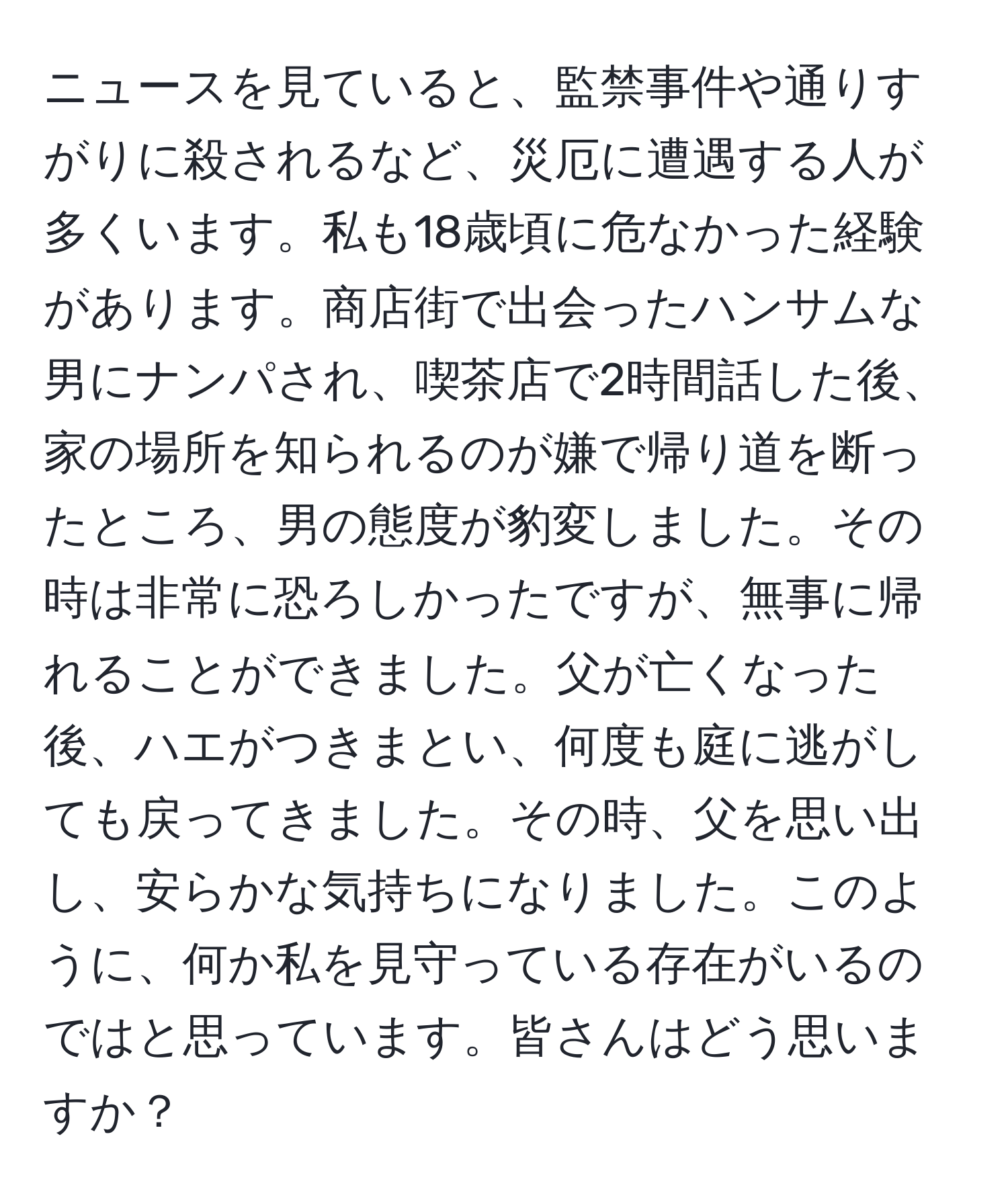 ニュースを見ていると、監禁事件や通りすがりに殺されるなど、災厄に遭遇する人が多くいます。私も18歳頃に危なかった経験があります。商店街で出会ったハンサムな男にナンパされ、喫茶店で2時間話した後、家の場所を知られるのが嫌で帰り道を断ったところ、男の態度が豹変しました。その時は非常に恐ろしかったですが、無事に帰れることができました。父が亡くなった後、ハエがつきまとい、何度も庭に逃がしても戻ってきました。その時、父を思い出し、安らかな気持ちになりました。このように、何か私を見守っている存在がいるのではと思っています。皆さんはどう思いますか？