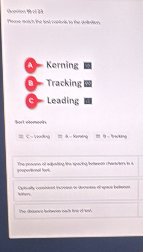 Picase match the text controls to the definition.
A Kerning
B Tracking
C Leading
Sort elements
a C - Leading ≡ A - Korning ≡ B - Tracking
The process of adjusting the spacing between characters in a
proportional font.
Optically consistent increase or decrease of space between
letters.
The distance between each line of text.