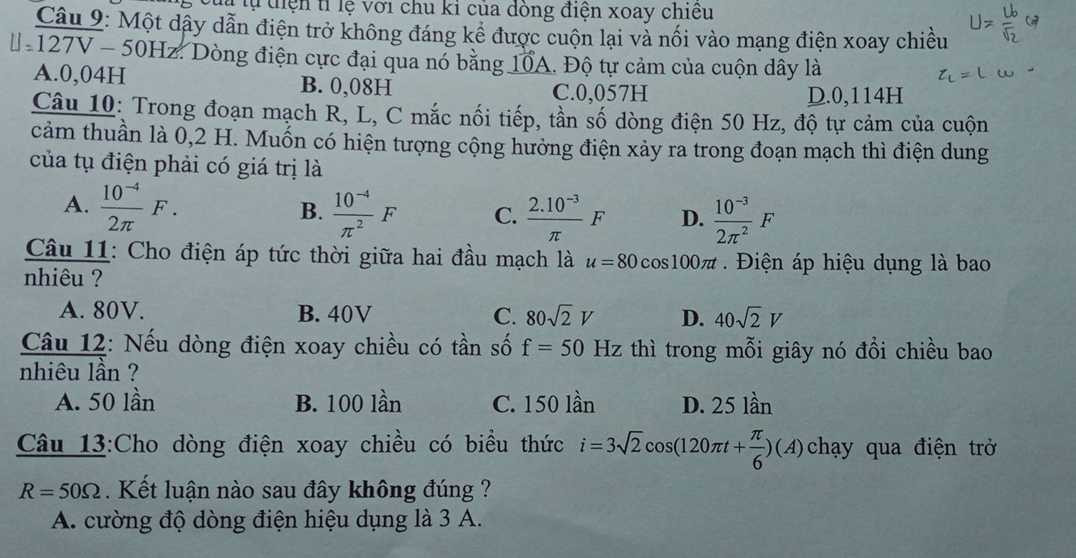 Của tự tiện tỉ lệ với chu kỉ của dòng điện xoay chiều
Câu 9: Một dậy dẫn điện trở không đáng kể được cuộn lại và nối vào mạng điện xoay chiều
* 127V - 50Hz. Dòng điện cực đại qua nó bằng 10A. Độ tự cảm của cuộn dây là
A. 0,04H
B. 0,08H C. 0,057H
D. 0,114H
Câu 10: Trong đoạn mạch R, L, C mắc nối tiếp, tần số dòng điện 50 Hz, độ tự cảm của cuộn
cảm thuần là 0,2 H. Muốn có hiện tượng cộng hưởng điện xảy ra trong đoạn mạch thì điện dung
của tụ điện phải có giá trị là
A.  (10^(-4))/2π  F. B.  (10^(-4))/π^2 F
C.  (2.10^(-3))/π  F D.  (10^(-3))/2π^2 F
Câu 11: Cho điện áp tức thời giữa hai đầu mạch là u=80cos 100π t Điện áp hiệu dụng là bao
nhiêu ?
A. 80V. B. 40V C. 80sqrt(2)V D. 40sqrt(2)V
Câu 12: Nếu dòng điện xoay chiều có tần số f=50Hz thì trong mỗi giây nó đồi chiều bao
nhiêu lần ?
A. 50 lần B. 100 lần C. 150 lần D. 25 lần
Câu 13:Cho dòng điện xoay chiều có biểu thức i=3sqrt(2)cos (120π t+ π /6 )(A) chạy qua điện trở
R=50Omega. Kết luận nào sau đây không đúng ?
A. cường độ dòng điện hiệu dụng là 3 A.