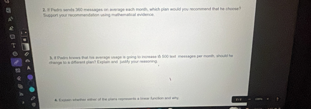 If Pedro sends 360 messages on average each month, which plan would you recommend that he choose? 
Support your recommendation using mathematical evidence. 
3. If Pedro knows that his average usage is going to increase to 500 text messages per month, should he 
change to a different plan? Explain and justify your reasoning. 
4. Explain whether either of the plans represents a linear function and why. 2 / 2