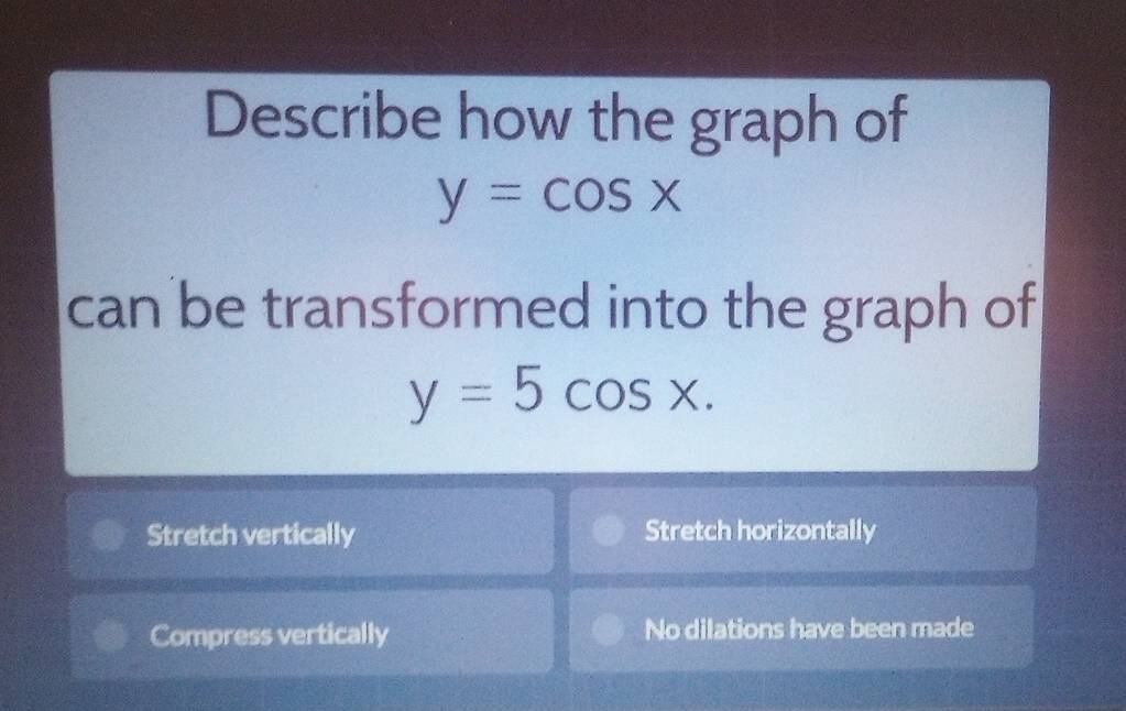 Describe how the graph of
y=cos x
can be transformed into the graph of
y=5cos x.
Stretch vertically Stretch horizontally
Compress vertically No dilations have been made