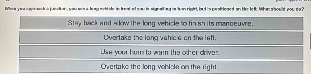 When you approach a junction, you see a long vehicle in front of you is signalling to turn right, but is positioned on the left. What should you do?
Stay back and allow the long vehicle to finish its manoeuvre.
Overtake the long vehicle on the left.
Use your horn to warn the other driver.
Overtake the long vehicle on the right.