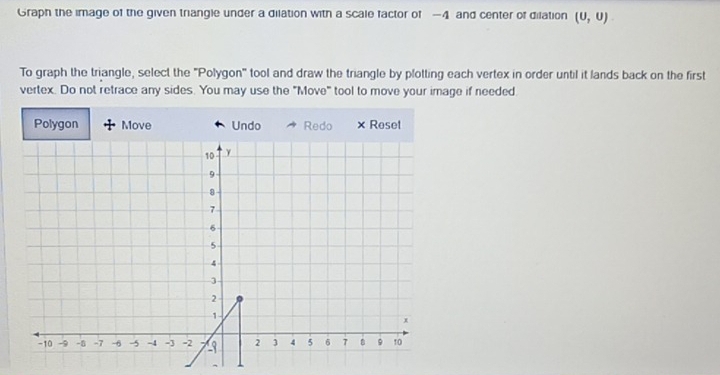 Graph the image of the given triangle under a dilation with a scale factor of —4 and center of dilation (0,0). 
To graph the triangle, select the "Polygon" tool and draw the triangle by plotting each vertex in order until it lands back on the first 
vertex. Do not retrace any sides. You may use the "Move" tool to move your image if needed. 
Polygon Move Undo Redo × Reset
10 γ
9
8
7
6
5
4
3
2
1
x
-10 -9 -8 -7 -6 -5 -4 -3 = 2 73 2 4 5 6 7 B 9 10