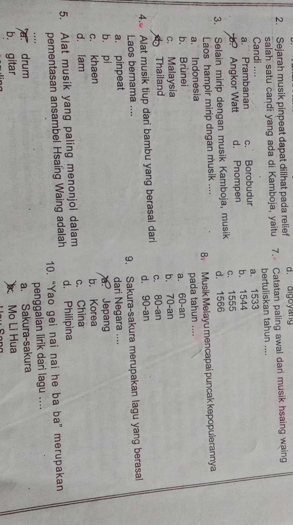 Sejarah musik pinpeat dapat dilihat pada relief d. digoyang
salah satu candi yang ada di Kamboja, yaitu 7. Catatan paling awal dari musik hsaing waing
Candi .... bertuliskan tahun ....
a. Prambanan c. Borobudur a. 1533
b? Angkor Watt d. Pnompen b. 1544
c. 1555
3. Selain mirip dengan musik Kamboja, musik d. 1566
Laos hampir mirip dngan musik ....
a. Indonesia 8 Musik Melayu mencapai puncak kepopulerannya
b. Brunei pada tahun ....
c. Malaysia a. 60 -an
Thailand b. 70 -an
4.8 Alat musik tiup dari bambu yang berasal dari c. 80 -an
d. 90 -an
Laos bernama ....
a. pinpeat 9. Sakura-sakura merupakan lagu yang berasal
dari Negara ....
b. pi a. Jepang
c. khaen b. Korea
d. lam
5. Alat musik yang paling menonjol dalam c. China
d. Philipina
pementasan ansambel Hsaing Waing adalah
10. “Yao gei nai nai he ba ba” merupakan
penggalan lirik dari lagu ....
a. drum a. Sakura-sakura
b. gitar Mo Li Hua