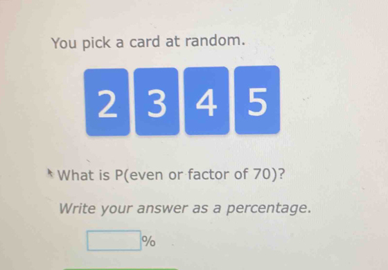 You pick a card at random.
2 3 4 5
What is P (even or factor of 70)? 
Write your answer as a percentage.
□ %