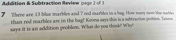 Addition & Subtraction Review page 2 of 3 
7 There are 13 blue marbles and 7 red marbles in a bag. How many more blue marbles 
than red marbles are in the bag? Keona says this is a subtraction problem. Tamron 
says it is an addition problem. What do you think? Why?