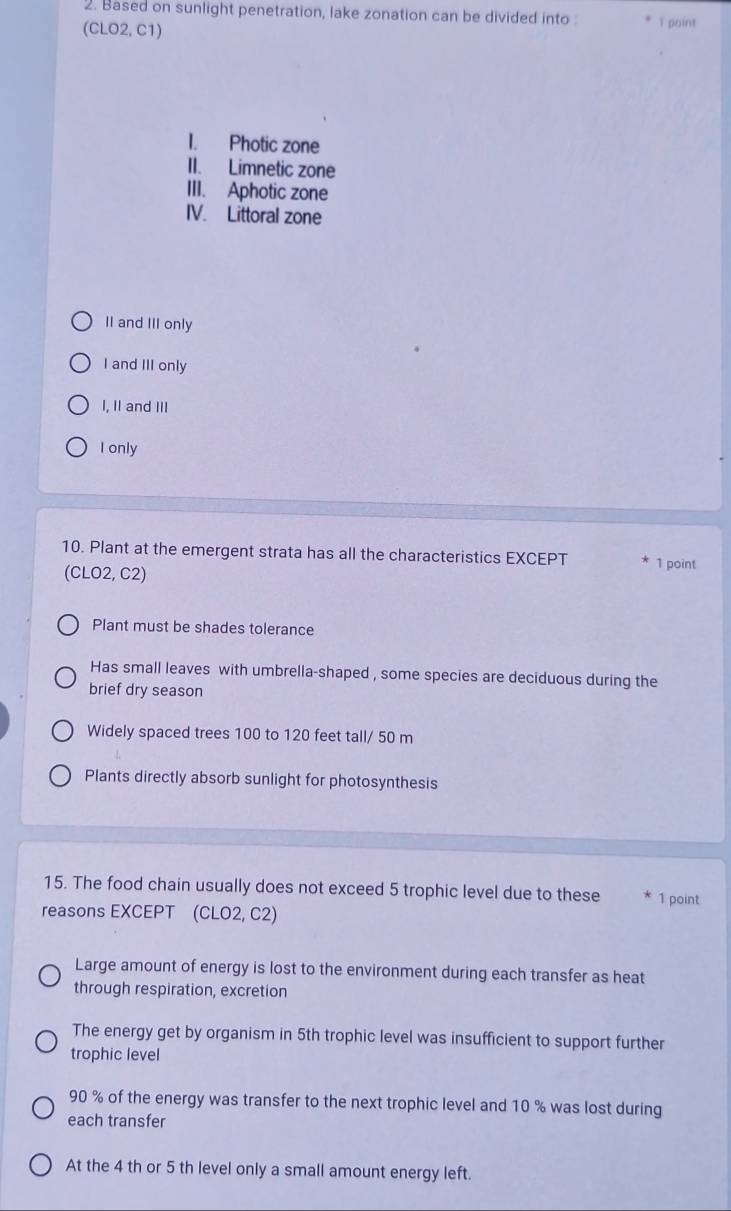 Based on sunlight penetration, lake zonation can be divided into 1 point
(CLO2,C1)
I. Photic zone
II. Limnetic zone
III. Aphotic zone
IV. Littoral zone
II and III only
I and III only
I, II and III
I only
10. Plant at the emergent strata has all the characteristics EXCEPT 1 point
(CLO2,C2)
Plant must be shades tolerance
Has small leaves with umbrella-shaped , some species are deciduous during the
brief dry season
Widely spaced trees 100 to 120 feet tall/ 50 m
Plants directly absorb sunlight for photosynthesis
15. The food chain usually does not exceed 5 trophic level due to these 1 point
reasons EXCEPT (CLO2, C2)
Large amount of energy is lost to the environment during each transfer as heat
through respiration, excretion
The energy get by organism in 5th trophic level was insufficient to support further
trophic level
90 % of the energy was transfer to the next trophic level and 10 % was lost during
each transfer
At the 4 th or 5 th level only a small amount energy left.