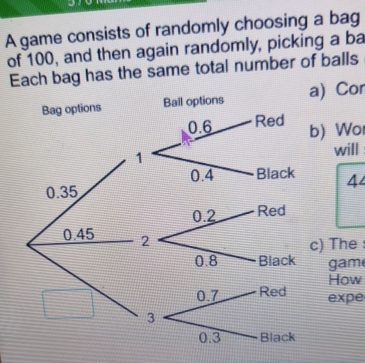 A game consists of randomly choosing a bag 
of 100, and then again randomly, picking a ba 
Each bag has the same total number of balls 
Bag options Ball options a) Con 
b) Wo 
will
44
0.35
0.2 Red
0.45 2
c) The :
0.8 Black gam 
How 
expe