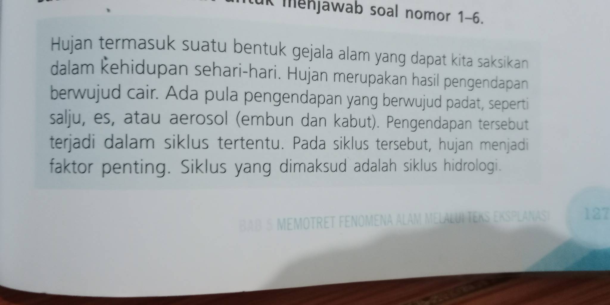 ut mehjawab soal nomor 1-6. 
Hujan termasuk suatu bentuk gejala alam yang dapat kita saksikan 
dalam Řehidupan sehari-hari. Hujan merupakan hasil pengendapan 
berwujud cair. Ada pula pengendapan yang berwujud padat, seperti 
salju, es, atau aerosol (embun dan kabut). Pengendapan tersebut 
terjadi dalam siklus tertentu. Pada siklus tersebut, hujan menjadi 
faktor penting. Siklus yang dimaksud adalah siklus hidrologi. 
BAB 5 MEMOTRET FENOMENA ALAM MELALUI TEKS EKSPLANASI
127