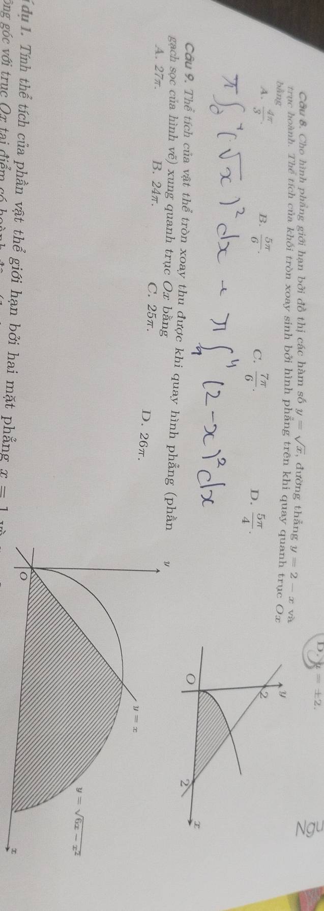 mu =± 2.
Cầu 8. Cho hình phẳng giới hạn bởi đồ thị các hàm số y=sqrt(x) , đường thẳng y=2-x và
trục hoành. Thể tích của khối tròn xoay sinh bởi hình phẳng trên khi quay quanh trục Ox
bằng
A.  4π /3 . B.  5π /6 .
C.  7π /6 .  5π /4 .
D.
Câu 9. Thể tích của vật thể tròn xoay thu được khi quay hình phẳng (ph
gạch sọc của hình vẽ) xung quanh trục Ox bằng
A. 27π. B. 24π. C. 25π. D. 26π.
T du 1. Tính thể tích của phần vật thể giới hạn bởi hai mặt phẳng x=1
ông góc với trục Ox tại điểm có họ