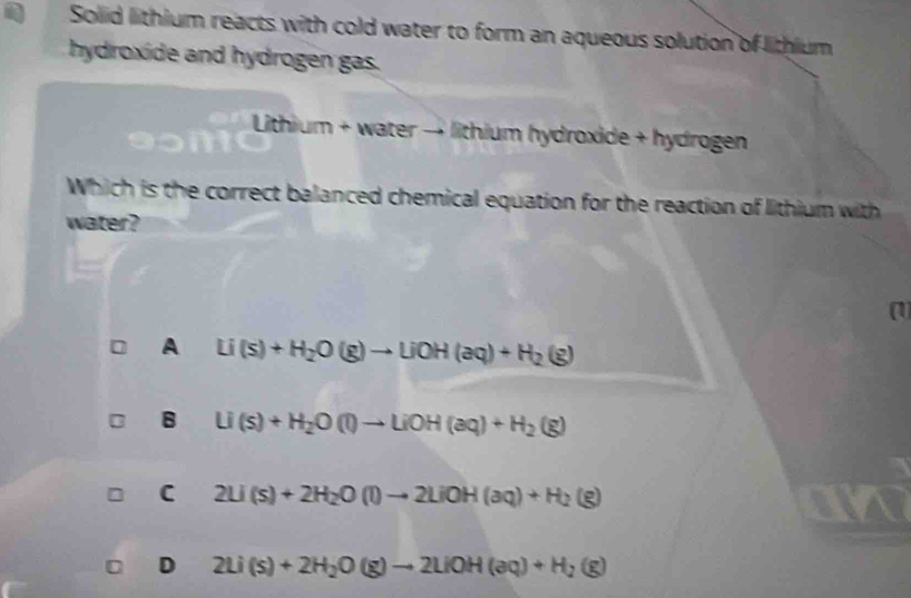 Solid lithium reacts with cold water to form an aqueous solution of lithium
hydroxide and hydrogen gas.
Lith um + water → lithium hydroxide + hydrogen 
Which is the correct balanced chemical equation for the reaction of lithium with
water?
a
A Li(s)+H_2O(g)to LiOH(aq)+H_2(g)
B Li(s)+H_2O(l)to LiOH(aq)+H_2(g)
C 2Li(s)+2H_2O(l)to 2LiOH(aq)+H_2(g)
U D 2Li(s)+2H_2O(g)to 2LiOH(aq)+H_2(g)