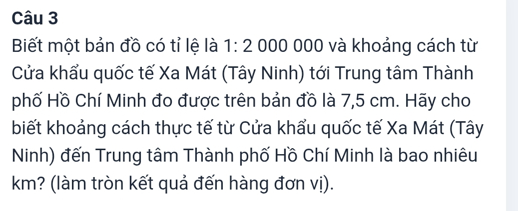 Biết một bản đồ có tỉ lệ là 1:2000000 và khoảng cách từ 
Cửa khẩu quốc tế Xa Mát (Tây Ninh) tới Trung tâm Thành 
phố Hồ Chí Minh đo được trên bản đồ là 7,5 cm. Hãy cho 
biết khoảng cách thực tế từ Cửa khẩu quốc tế Xa Mát (Tây 
Ninh) đến Trung tâm Thành phố Hồ Chí Minh là bao nhiêu 
km? (làm tròn kết quả đến hàng đơn vị).