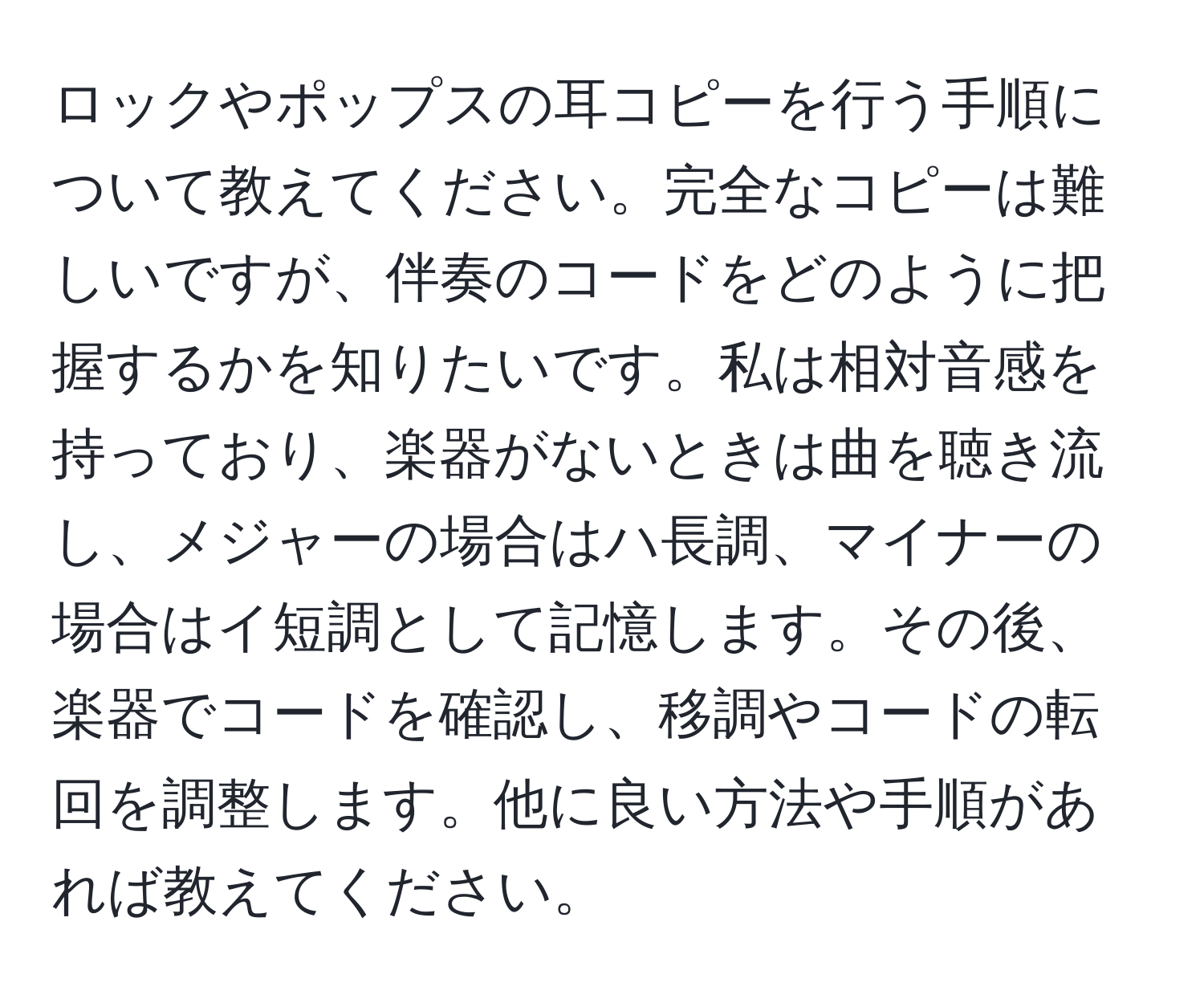 ロックやポップスの耳コピーを行う手順について教えてください。完全なコピーは難しいですが、伴奏のコードをどのように把握するかを知りたいです。私は相対音感を持っており、楽器がないときは曲を聴き流し、メジャーの場合はハ長調、マイナーの場合はイ短調として記憶します。その後、楽器でコードを確認し、移調やコードの転回を調整します。他に良い方法や手順があれば教えてください。