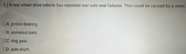 1.) A rear wheel drive vehicle has repeated rear axle seal failures. This could be caused by a worn:
A. pinion bearing.
B. universal joint.
C. ring gear.
D. axle shaft.