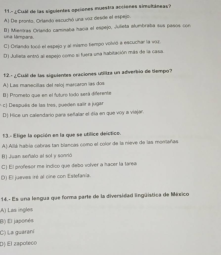 11.- ¿Cuál de las siguientes opciones muestra acciones simultáneas?
A) De pronto, Orlando escuchó una voz desde el espejo.
B) Mientras Orlando caminaba hacia el espejo, Julieta alumbraba sus pasos con
una lámpara.
C) Orlando tocó el espejo y al mismo tiempo volvió a escuchar la voz.
D) Julieta entró al espejo como si fuera una habitación más de la casa.
12.- ¿Cuál de las siguientes oraciones utiliza un adverbio de tiempo?
A) Las manecillas del reloj marcaron las dos
B) Prometo que en el futuro todo será diferente
c) Después de las tres, pueden salir a jugar
D) Hice un calendario para señalar el día en que voy a viajar.
13.- Elige la opción en la que se utilice deíctico.
A) Allá había cabras tan blancas como el color de la nieve de las montañas
B) Juan señalo al sol y sonrió
C) El profesor me indico que debo volver a hacer la tarea
D) El jueves iré al cine con Estefanía.
14.- Es una lengua que forma parte de la diversidad lingüística de México
A) Las ingles
B) El japonés
C) La guaraní
D) El zapoteco