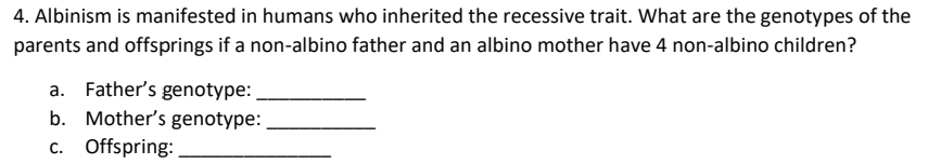 Albinism is manifested in humans who inherited the recessive trait. What are the genotypes of the 
parents and offsprings if a non-albino father and an albino mother have 4 non-albino children? 
a. Father’s genotype:_ 
b. Mother’s genotype:_ 
c. Offspring:_