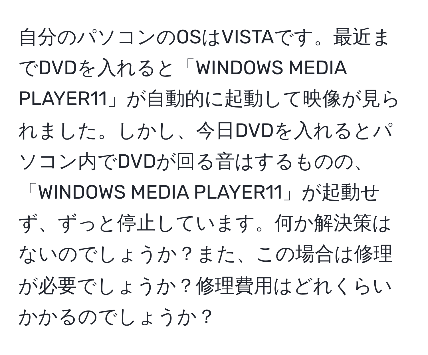 自分のパソコンのOSはVISTAです。最近までDVDを入れると「WINDOWS MEDIA PLAYER11」が自動的に起動して映像が見られました。しかし、今日DVDを入れるとパソコン内でDVDが回る音はするものの、「WINDOWS MEDIA PLAYER11」が起動せず、ずっと停止しています。何か解決策はないのでしょうか？また、この場合は修理が必要でしょうか？修理費用はどれくらいかかるのでしょうか？