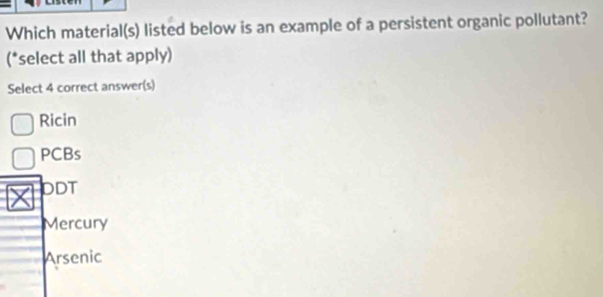 Which material(s) listed below is an example of a persistent organic pollutant?
(*select all that apply)
Select 4 correct answer(s)
Ricin
PCBs
DDT
Mercury
Arsenic