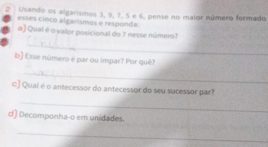 Usando os algarismos 3, 9, 7, 5 e 6, pense no maior número formado 
esses cinco algarismos e responda: 
a) Qual é o valor posicional do 7 nesse número? 
_ 
b) Esse nùmero é par ou impar? Por quê? 
_ 
c) Qual é o antecessor do antecessor do seu sucessor par? 
_ 
d) Decomponha-o em unidades. 
_