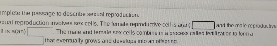 omplete the passage to describe sexual reproduction. 
exual reproduction involves sex cells. The female reproductive cell is a(an) □ and the male reproductive 
ll is a(an) □ . The male and female sex cells combine in a process called fertilization to form a 
□ that eventually grows and develops into an offspring.