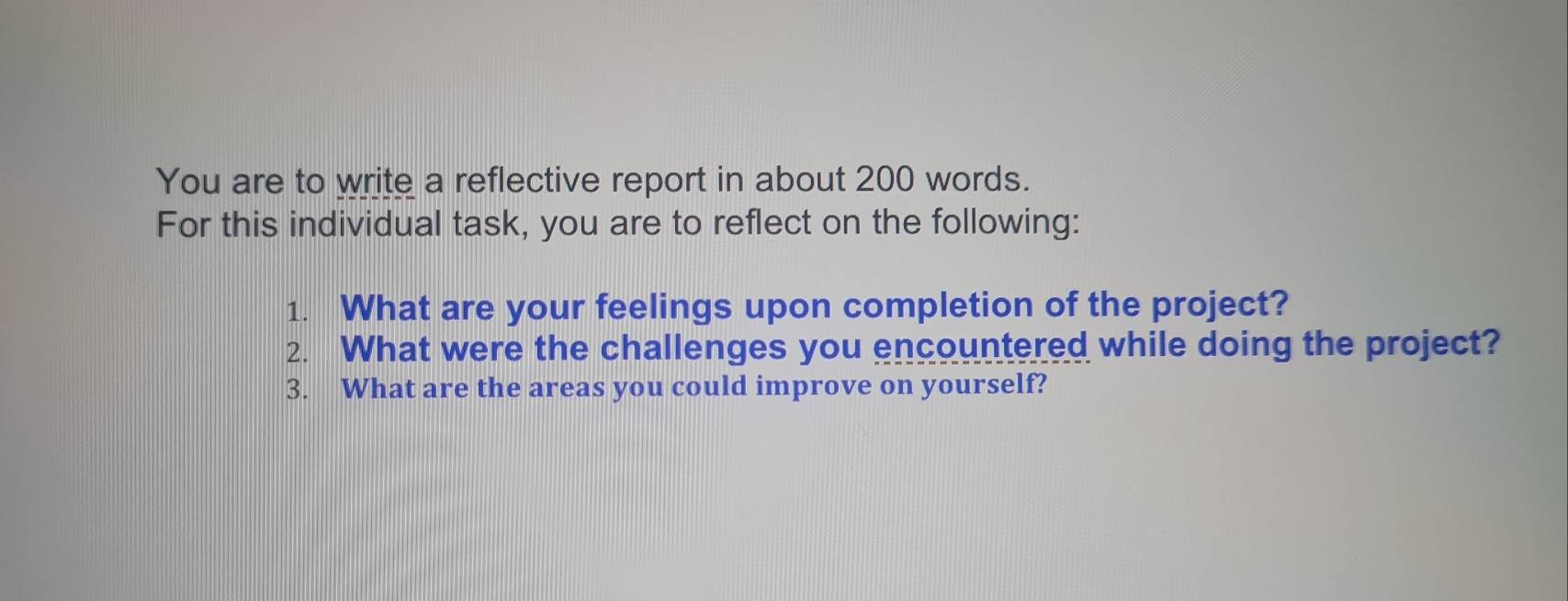 You are to write a reflective report in about 200 words. 
For this individual task, you are to reflect on the following: 
1. What are your feelings upon completion of the project? 
2. What were the challenges you encountered while doing the project? 
3. What are the areas you could improve on yourself?