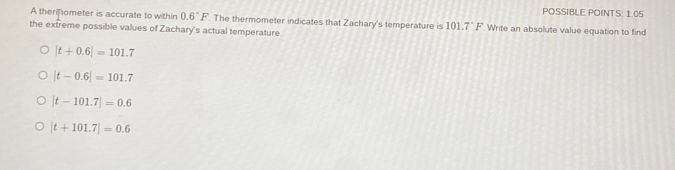 POSSIBLE POINTS: 1.05
A therinometer is accurate to within 0.6°F. The thermometer indicates that Zachary's temperature is 101.7°F Write an absolute value equation to find
the extreme possible values of Zachary's actual temperature
|t+0.6|=101.7
|t-0.6|=101.7
|t-101.7|=0.6
|t+101.7|=0.6