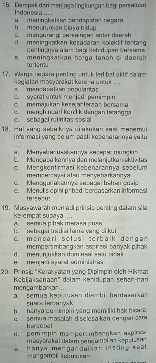 Dampak dari menjaga lingkungan bagi persatuan
Indonesia......
a. meningkatkan pendapatan negara
b. menurunkan biaya hidup
c. mengurangi persaingan antar daerah
d. meningkatkan kesadaran kolektif tentang
pentingnya alam bagi kehidupan bersama
e. meningkatkan harga tanah di daerah
tertentu
17. Warga negara penting untuk terlibat aktif dalam
kegiatan masyarakat karena untuk ....
a. mendapatkan popularitas
b. syarat untuk menjadi pemimpin
c. memajukan kesejahteraan bersama
d. menghindari konflik dengan tetangga
e. sebagai rutinitas sosial
18. Hal yang sebaiknya dilakukan saat menemui
informasi yang belum pasti kebenarannya yaitu
a. Menyebarluaskannya secepat mungkin
b. Mengabaikannya dan melanjutkan aktivitas
c. Mengkonfirmasi kebenarannya sebelum
mempercayai atau menyebarkannya
d. Menggunakannya sebagai bahan gosip
e. Menulis opini pribadi berdasarkan informasi
tersebut
19. Musyawarah menjadi prinsip penting dalam sila
ke-empat supaya ....
a. semua pihak merasa puas
b. sebagai tradisi lama yang diikuti
c. mencari solusi terbaik dengan
mempertimbangkan aspirasi banyak pihak
d. menunjukkan dominasi satu pihak
e. menjadi syarat administrasi
20. Prinsip "Kerakyatan yang Dipimpin oleh Hikmat
Kebijaksanaan'' dalam kehidupan sehari-hari
mengambarkan ....
a. semua keputusan diambil berdasarkan
suara terbanyak
b. hanya pemimpin yang memiliki hak bicara
c. semua masalah diselesaikan dengan cara
berdebat
d. pemimpin mempertimbangkan aspirasi
masyarakat dalam pengambilan keputusan
e. hanya mengandalkan insting saat
mengambil keputusan