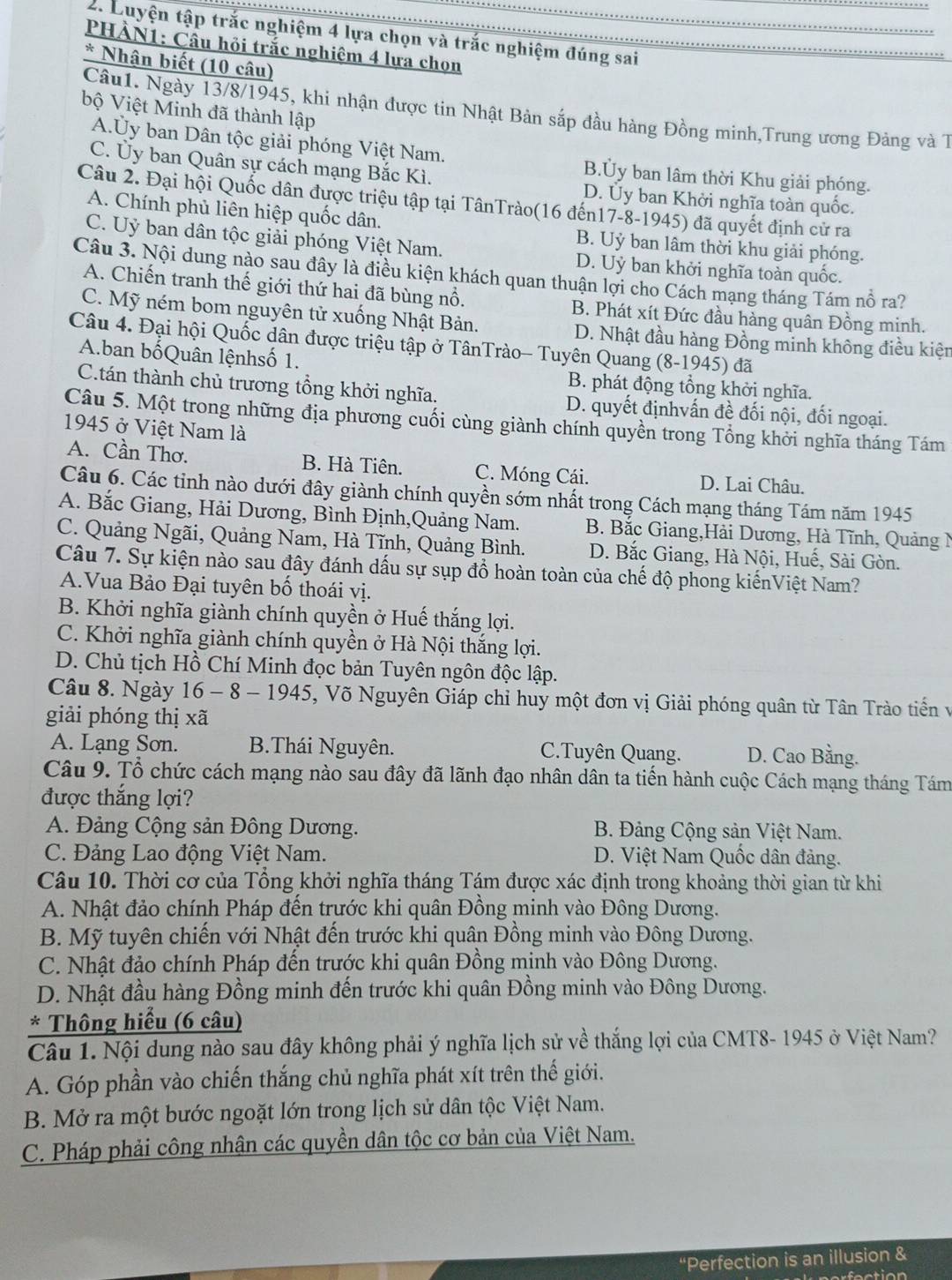 Luyện tập trắc nghiệm 4 lựa chọn và trắc nghiệm đúng sai
PHẢN1: Cầu hội trắc nghiêm 4 lưa chọn
* Nhận biết (10 câu)
bộ Việt Minh đã thành lập
Câu1. Ngày 13/8/1945, khi nhận được tin Nhật Bản sắp đầu hàng Đồng minh,Trung ương Đảng và 1
A.Ủy ban Dân tộc giải phóng Việt Nam. B.Ủy ban lâm thời Khu giải phóng.
C. Ủy ban Quân sự cách mạng Bắc Kì.
D. Ủy ban Khởi nghĩa toàn quốc.
Câu 2. Đại hội Quốc dân được triệu tập tại TânTrào(16 đến17-8-1945) đã quyết định cử ra
A. Chính phủ liên hiệp quốc dân. B. Uỷ ban lâm thời khu giải phóng.
C. Uỷ ban dân tộc giải phóng Việt Nam. D. Uỷ ban khởi nghĩa toàn quốc.
Câu 3. Nội dung nào sau đây là điều kiện khách quan thuận lợi cho Cách mạng tháng Tám nổ ra?
A. Chiến tranh thế giới thứ hai đã bùng nổ. B. Phát xít Đức đầu hàng quân Đồng minh.
C. Mỹ ném bom nguyên tử xuống Nhật Bản. D. Nhật đầu hàng Đồng minh không điều kiện
Câu 4. Đại hội Quốc dân được triệu tập ở TânTrào- Tuyên Quang (8-1945) đã
A.ban bốQuân lệnhsố 1. B. phát động tổng khởi nghĩa.
C.tán thành chủ trương tổng khởi nghĩa. D. quyết địnhvấn đề đối nội, đối ngoại.
Câu 5. Một trong những địa phương cuối cùng giành chính quyền trong Tổng khởi nghĩa tháng Tám
1945 ở Việt Nam là
A. Cần Thơ. B. Hà Tiên. C. Móng Cái. D. Lai Châu.
Câu 6. Các tỉnh nào dưới đây giành chính quyền sớm nhất trong Cách mạng tháng Tám năm 1945
A. Bắc Giang, Hải Dương, Bình Định,Quảng Nam. B. Bắc Giang,Hải Dương, Hà Tĩnh, Quảng N
C. Quảng Ngãi, Quảng Nam, Hà Tĩnh, Quảng Bình. D. Bắc Giang, Hà Nội, Huế, Sài Gòn.
Câu 7. Sự kiện nào sau đây đánh dấu sự sụp đồ hoàn toàn của chế độ phong kiếnViệt Nam?
A.Vua Bảo Đại tuyên bố thoái vị.
B. Khởi nghĩa giành chính quyền ở Huế thắng lợi.
C. Khởi nghĩa giành chính quyền ở Hà Nội thắng lợi.
D. Chủ tịch Hồ Chí Minh đọc bản Tuyên ngôn độc lập.
Câu 8. Ngày 16 - 8 - 1945, Võ Nguyên Giáp chỉ huy một đơn vị Giải phóng quân từ Tân Trào tiến v
giải phóng thị xã
A. Lạng Sơn. B.Thái Nguyên. C.Tuyên Quang. D. Cao Bằng.
Câu 9. Tổ chức cách mạng nào sau đây đã lãnh đạo nhân dân ta tiến hành cuộc Cách mạng tháng Tám
được thắng lợi?
A. Đảng Cộng sản Đông Dương.  B. Đảng Cộng sản Việt Nam.
C. Đảng Lao động Việt Nam. D. Việt Nam Quốc dân đảng.
Câu 10. Thời cơ của Tổng khởi nghĩa tháng Tám được xác định trong khoảng thời gian từ khi
A. Nhật đảo chính Pháp đến trước khi quân Đồng minh vào Đông Dương.
B. Mỹ tuyên chiến với Nhật đến trước khi quân Đồng minh vào Đông Dương.
C. Nhật đảo chính Pháp đến trước khi quân Đồng minh vào Đông Dương.
D. Nhật đầu hàng Đồng minh đến trước khi quân Đồng minh vào Đông Dương.
* Thông hiểu (6 câu)
Câu 1. Nội dung nào sau đây không phải ý nghĩa lịch sử về thắng lợi của CMT8- 1945 ở Việt Nam?
A. Góp phần vào chiến thắng chủ nghĩa phát xít trên thế giới.
B. Mở ra một bước ngoặt lớn trong lịch sử dân tộc Việt Nam.
C. Pháp phải công nhận các quyền dân tộc cơ bản của Việt Nam.
“Perfection is an illusion &