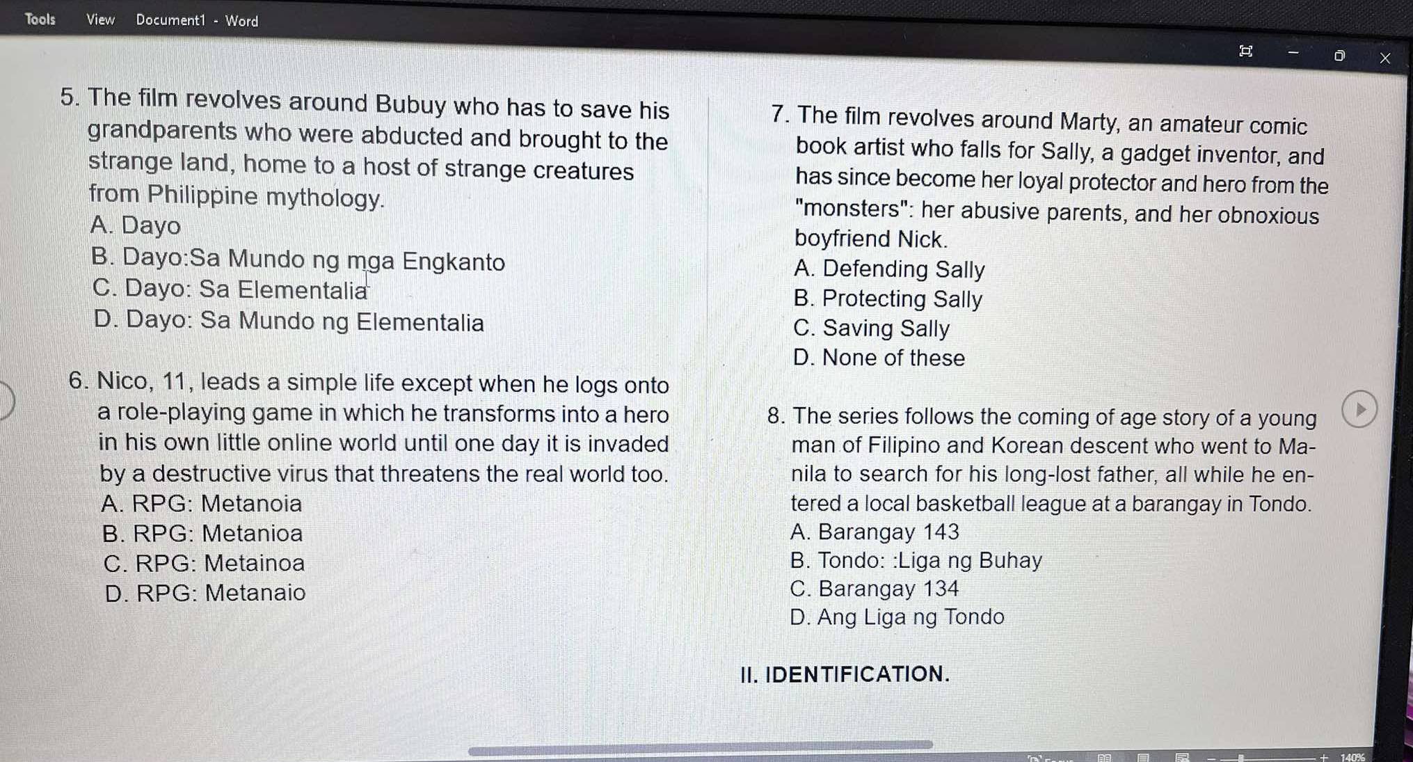 Tools View Document1 - Word
5. The film revolves around Bubuy who has to save his 7. The film revolves around Marty, an amateur comic
grandparents who were abducted and brought to the book artist who falls for Sally, a gadget inventor, and
strange land, home to a host of strange creatures has since become her loyal protector and hero from the
from Philippine mythology. "monsters": her abusive parents, and her obnoxious
A. Dayo boyfriend Nick.
B. Dayo:Sa Mundo ng mga Engkanto A. Defending Sally
C. Dayo: Sa Elementalia B. Protecting Sally
D. Dayo: Sa Mundo ng Elementalia C. Saving Sally
D. None of these
6. Nico, 11, leads a simple life except when he logs onto
a role-playing game in which he transforms into a hero 8. The series follows the coming of age story of a young >
in his own little online world until one day it is invaded man of Filipino and Korean descent who went to Ma-
by a destructive virus that threatens the real world too. nila to search for his long-lost father, all while he en-
A. RPG: Metanoia tered a local basketball league at a barangay in Tondo.
B. RPG: Metanioa A. Barangay 143
C. RPG: Metainoa B. Tondo: :Liga ng Buhay
D. RPG: Metanaio C. Barangay 134
D. Ang Liga ng Tondo
II. IDENTIFICATION.