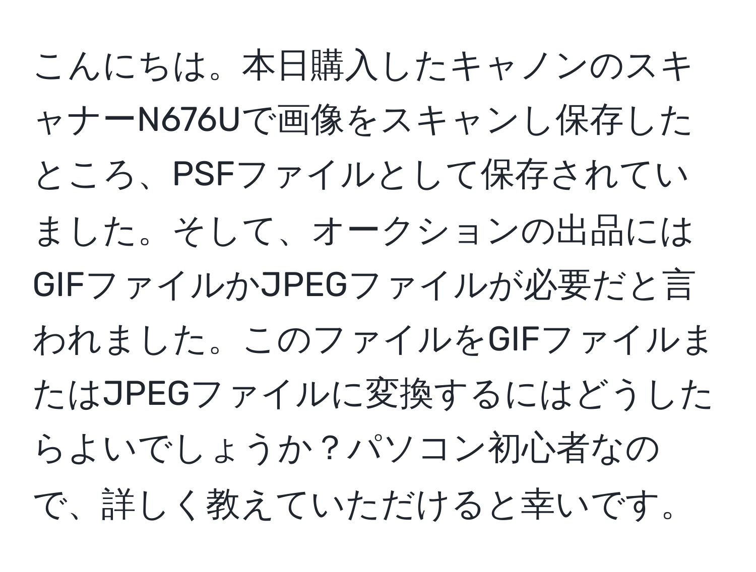 こんにちは。本日購入したキャノンのスキャナーN676Uで画像をスキャンし保存したところ、PSFファイルとして保存されていました。そして、オークションの出品にはGIFファイルかJPEGファイルが必要だと言われました。このファイルをGIFファイルまたはJPEGファイルに変換するにはどうしたらよいでしょうか？パソコン初心者なので、詳しく教えていただけると幸いです。