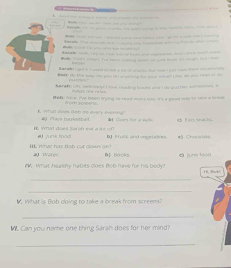 — — — — — 
Sarate hid for gooo. Home. Te beeet troing to sey hwschly lstine. He s e
_a reah, me too I started come hame futers. Lkt Lgh for a sa svery moerorg
Narak. That sounds noce I cnselly play badetbal with my toerls sher scher
#aBc Crun Du you whe wat healtuly?
Nanaht Yeah, I try to. Ieat sors of truas and wipetables. And I drns much ws
Boby That's smart. I'v beert curting down on juna fod. It's rough, but I leed
nethe r
Saraht I get it I used to lest a lot of snacks, but now I just have thee occass nally
Baa By the way, do you do enything for your mind? Like, do you read or do
purntes ?
Saran! Oh, definitely! I love reading books and I do puzzles sometimes. It
helps me relax .
Doa! Nice. I've been trying to read more too. It's a good way to take a break
from screens
What does Bob do every evening?
a) Plays basketball. b) Goes for a walk
M What does Saran eat a lot of? e) Eats snacks.
a) junk food b) Fruits and vegetables. c) Chocolate.
I. What has Bob cut down on?
a) Water. b) Books. c) junk food.
I. What healthy habits does Bob have for his body? Hi, Bobi
_
_
V. What is Bob doing to take a break from screens?
_
M. Can you name one thing Sarah does for her mind?
_
