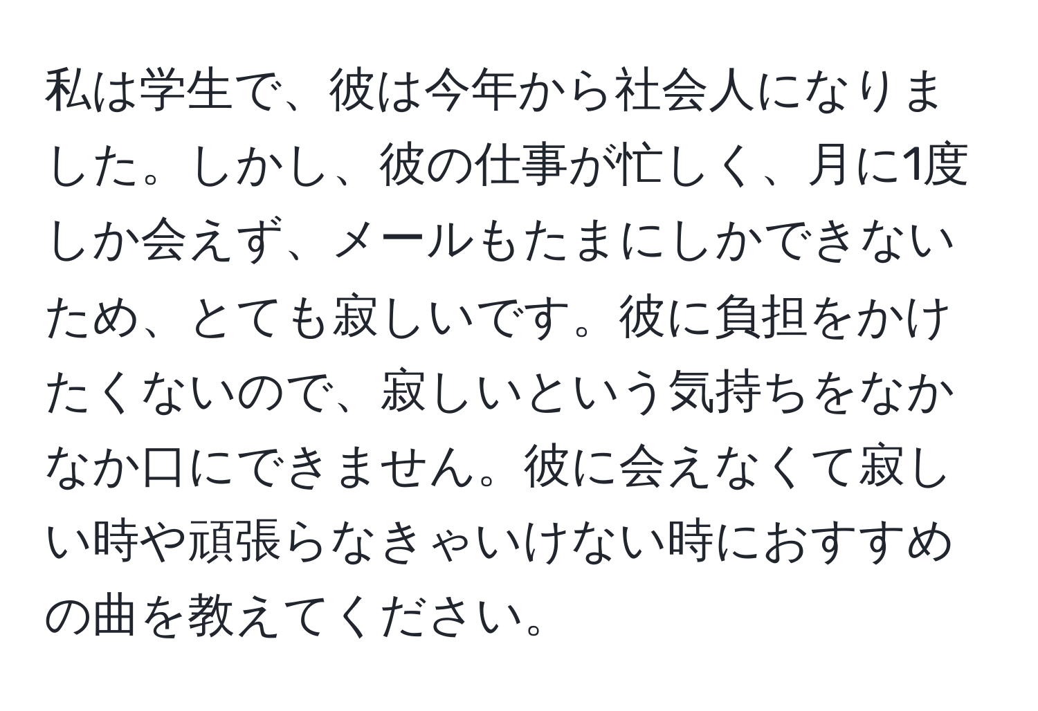 私は学生で、彼は今年から社会人になりました。しかし、彼の仕事が忙しく、月に1度しか会えず、メールもたまにしかできないため、とても寂しいです。彼に負担をかけたくないので、寂しいという気持ちをなかなか口にできません。彼に会えなくて寂しい時や頑張らなきゃいけない時におすすめの曲を教えてください。