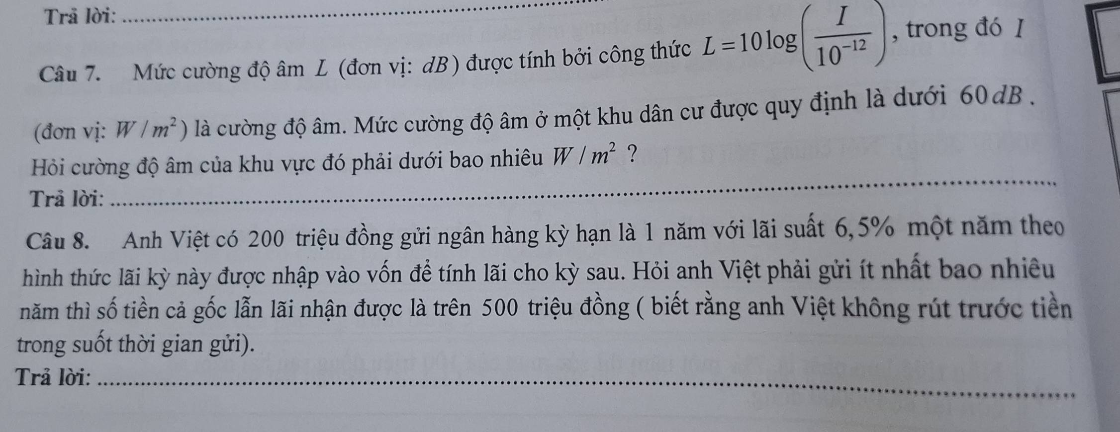 Trả lời: 
Câu 7. Mức cường độ âm L (đơn vị: dB) được tính bởi công thức L=10log ( I/10^(-12) ) , trong đó I 
(đơn vị: W/m^2) là cường độ âm. Mức cường độ âm ở một khu dân cư được quy định là dưới 60dB. 
Hỏi cường độ âm của khu vực đó phải dưới bao nhiêu W/m^2 ? 
Trả lời: 
_ 
Câu 8. Anh Việt có 200 triệu đồng gửi ngân hàng kỳ hạn là 1 năm với lãi suất 6, 5% một năm theo 
hình thức lãi kỳ này được nhập vào vốn để tính lãi cho kỳ sau. Hỏi anh Việt phải gửi ít nhất bao nhiều 
năm thì số tiền cả gốc lẫn lãi nhận được là trên 500 triệu đồng ( biết rằng anh Việt không rút trước tiền 
trong suốt thời gian gửi). 
_ 
Trả lời:_