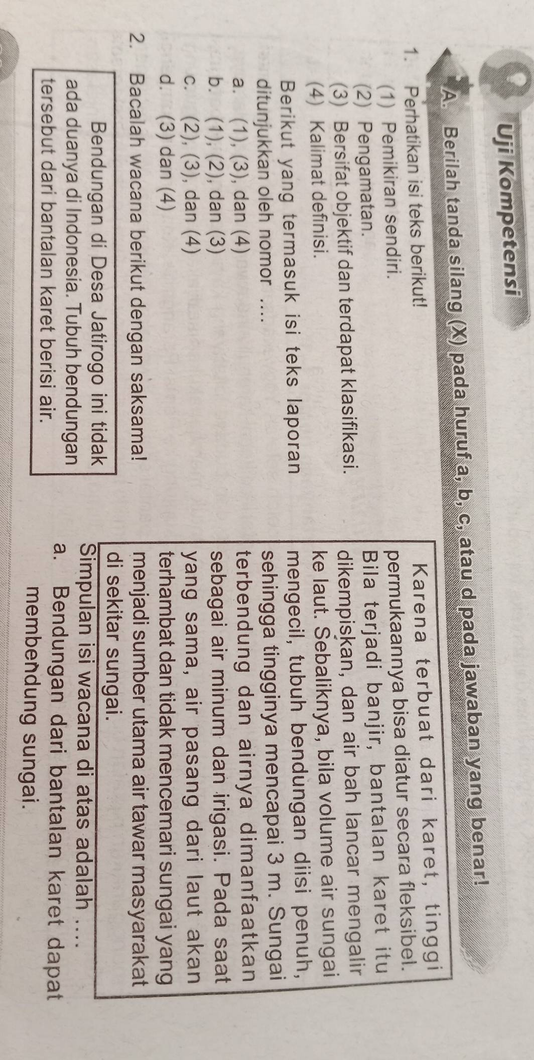 Uji Kompetensi
A. Berilah tanda silang (X) pada huruf a, b, c, atau d pada jawaban yang benar!
1. Perhatikan isi teks berikut!
Karena terbuat dari karet, tinggi
(1) Pemikiran sendiri.
permukaannya bisa diatur secara fleksibel.
(2) Pengamatan.
Bila terjadi banjir, bantalan karet itu
(3) Bersifat objektif dan terdapat klasifikasi.
dikempiskan, dan air bah lancar mengalir
(4) Kalimat definisi.
ke laut. Sebaliknya, bila volume air sungai
Berikut yang termasuk isi teks laporan mengecil, tubuh bendungan diisi penuh,
ditunjukkan oleh nomor .... sehingga tingginya mencapai 3 m. Sungai
a. (1), (3), dan (4) terbendung dan airnya dimanfaatkan
b. (1), (2), dan (3) sebagai air minum dan irigasi. Pada saat
c. (2), (3), dan (4) yang sama, air pasang dari laut akan
d. (3) dan (4) terhambat dan tidak mencemari sungai yang
2. Bacalah wacana berikut dengan saksama! menjadi sumber utama air tawar masyarakat
di sekitar sungai.
Bendungan di Desa Jatirogo ini tidak
Simpulan isi wacana di atas adalah ....
ada duanya di Indonesia. Tubuh bendungan
a. Bendungan dari bantalan karet dapat
tersebut dari bantalan karet berisi air.
membendung sungai.