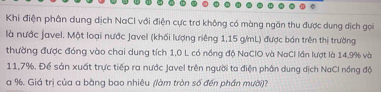 Khi điện phân dung dịch NaCl với điện cực trơ không có màng ngăn thu được dung dịch gọi 
là nước Javel. Một loại nước Javel (khối lượng riêng 1,15 g/mL) được bán trên thị trường 
thường được đóng vào chai dung tích 1,0 L có nồng độ NaCIO và NaCl lần lượt là 14,9% và
11,7%. Để sản xuất trực tiếp ra nước Javel trên người ta điện phân dung dịch NaCl nồng độ
a %. Giá trị của a bằng bao nhiêu (làm tròn số đến phần mười)?