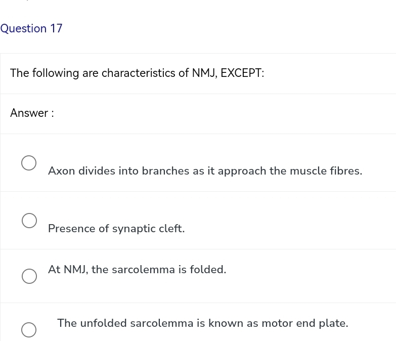 The following are characteristics of NMJ, EXCEPT:
Answer :
Axon divides into branches as it approach the muscle fibres.
Presence of synaptic cleft.
At NMJ, the sarcolemma is folded.
The unfolded sarcolemma is known as motor end plate.