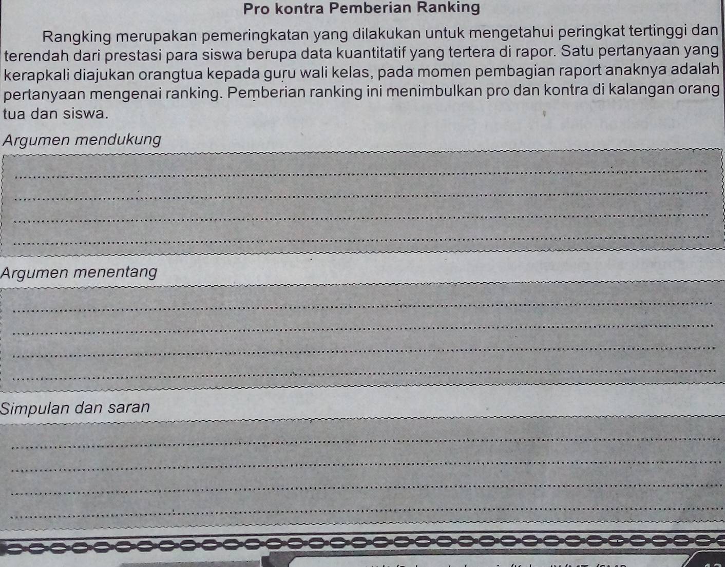 Pro kontra Pemberian Ranking 
Rangking merupakan pemeringkatan yang dilakukan untuk mengetahui peringkat tertinggi dan 
terendah dari prestasi para siswa berupa data kuantitatif yang tertera di rapor. Satu pertanyaan yang 
kerapkali diajukan orangtua kepada guru wali kelas, pada momen pembagian raport anaknya adalah 
pertanyaan mengenai ranking. Pemberian ranking ini menimbulkan pro dan kontra di kalangan orang 
tua dan siswa. 
Argumen mendukung 
_ 
_ 
_ 
_ 
Argumen menentang_ 
_ 
_ 
_ 
_ 
Simpulan dan saran 
_ 
_ 
_ 
_ 
_