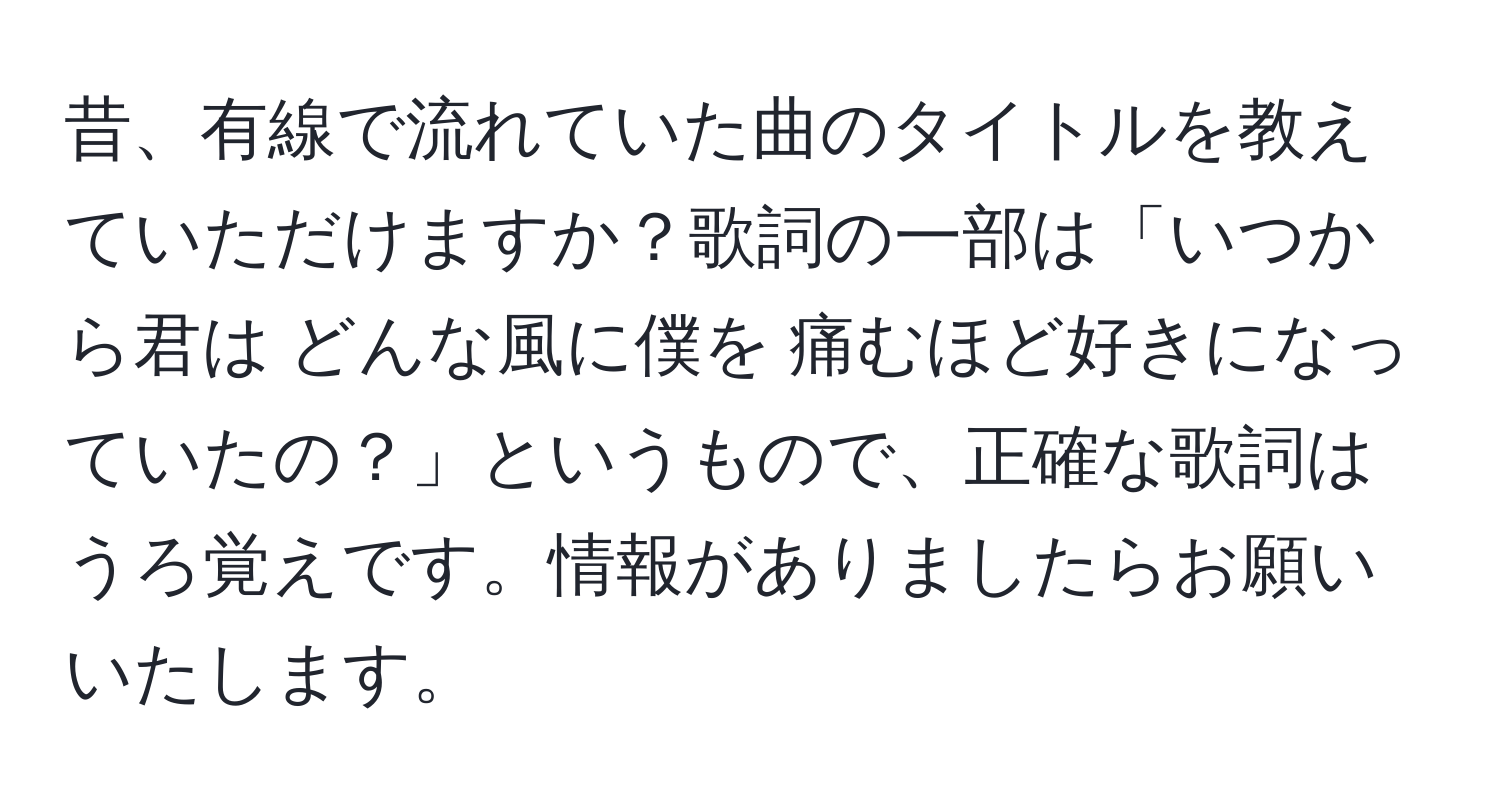 昔、有線で流れていた曲のタイトルを教えていただけますか？歌詞の一部は「いつから君は どんな風に僕を 痛むほど好きになっていたの？」というもので、正確な歌詞はうろ覚えです。情報がありましたらお願いいたします。