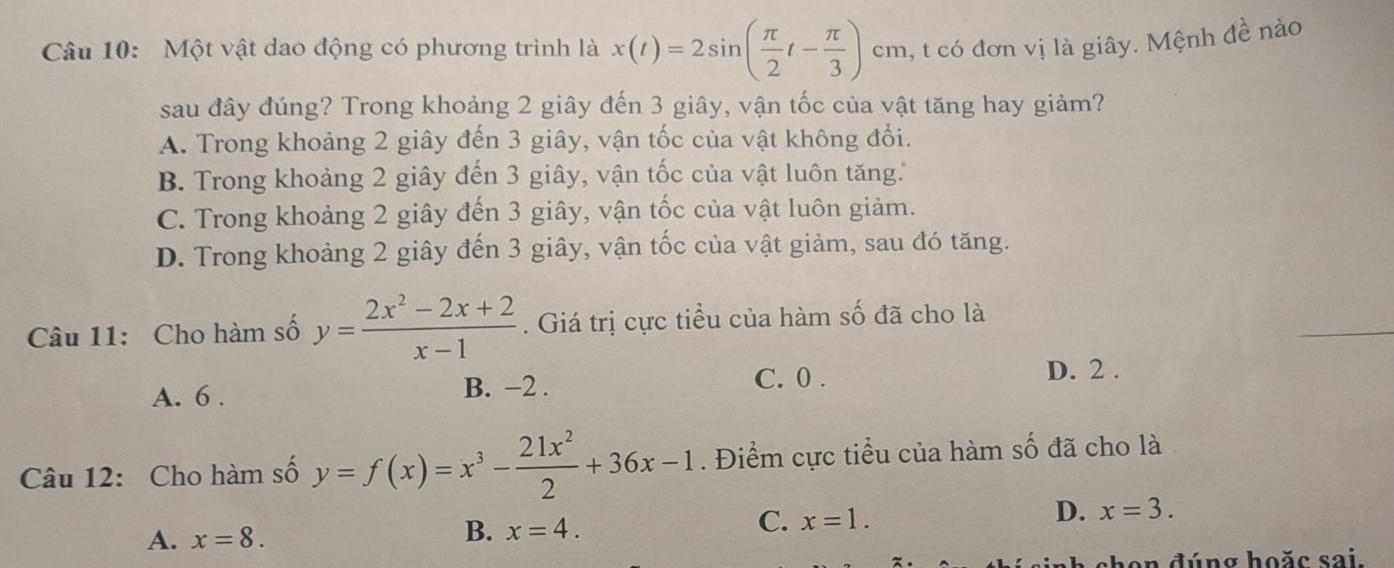 Một vật dao động có phương trình là x(t)=2sin ( π /2 t- π /3 ) cm c 1, t có đơn vị là giây. Mệnh đề nào
sau đây đúng? Trong khoảng 2 giây đến 3 giây, vận tốc của vật tăng hay giảm?
A. Trong khoảng 2 giây đến 3 giây, vận tốc của vật không đổi.
B. Trong khoảng 2 giây đến 3 giây, vận tốc của vật luôn tăng.
C. Trong khoảng 2 giây đến 3 giây, vận tốc của vật luôn giảm.
D. Trong khoảng 2 giây đến 3 giây, vận tốc của vật giảm, sau đó tăng.
Câu 11: Cho hàm số y= (2x^2-2x+2)/x-1 . Giá trị cực tiểu của hàm số đã cho là
A. 6. B. −2.
C. 0.
D. 2.
Câu 12: Cho hàm số y=f(x)=x^3- 21x^2/2 +36x-1. Điểm cực tiểu của hàm số đã cho là
D. x=3.
A. x=8.
B. x=4.
C. x=1. 
hen đúng hoặc sai.