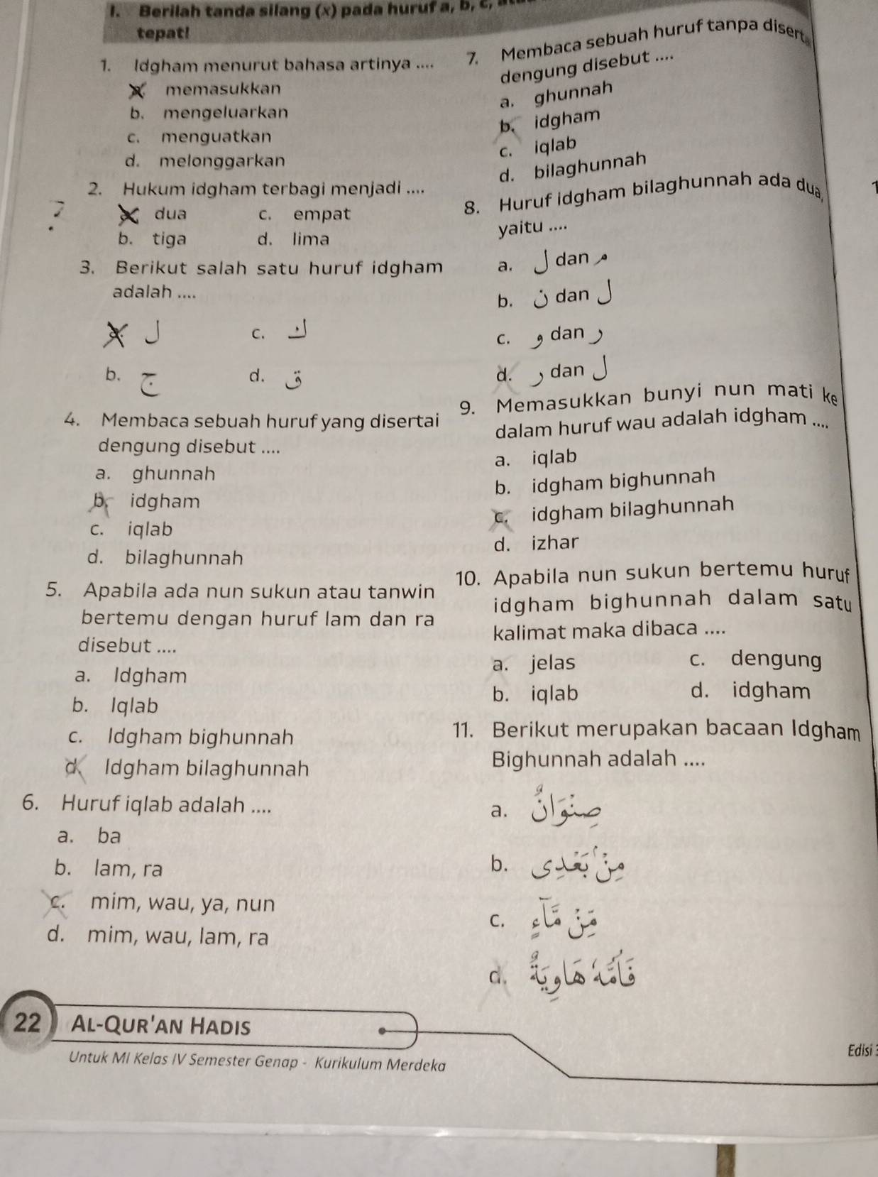 Berilah tanda silang (x) pada huruf a , b , c , 
tepat!
1. Idgham menurut bahasa artinya .... 7. Membaca sebuah huruf tanpa disert
dengung disebut ....
memasukkan
a. ghunnah
b. mengeluarkan
b. idgham
c. menguatkan
c. iqlab
d. melonggarkan
d. bilaghunnah
2. Hukum idgham terbagi menjadi ....
dua c. empat
8. Huruf idgham bilaghunnah ada du
b. tiga d. lima yaitu ....
3. Berikut salah satu huruf idgham a. dan 
adalah ....  dan
b.
C. dan
C、
b. ) dan
d.
d.
9. Memasukkan bunyi nun mati k
4. Membaca sebuah huruf yang disertai
dalam huruf wau adalah idgham ....
dengung disebut ....
a. ghunnah a. iqlab
b. idgham bighunnah
b idgham
c. idgham bilaghunnah
c. iqlab
d. izhar
d. bilaghunnah
5. Apabila ada nun sukun atau tanwin 10. Apabila nun sukun bertemu huruf
bertemu dengan huruf lam dan ra idgham bighunnah dalam sat  
disebut .... kalimat maka dibaca ....
a. Idgham
a. jelas c. dengung
b. Iqlab
b. iqlab d. idgham
c. Idgham bighunnah
11. Berikut merupakan bacaan Idgham
d Idgham bilaghunnah Bighunnah adalah ....
6. Huruf iqlab adalah .... a.
a. ba
b. lam, ra b.
c. mim, wau, ya, nun
C.
d. mim, wau, lam, ra
d.
22 Al-Qur'an Hadis
Edisi 
Untuk MI Kelas IV Semester Genap - Kurikulum Merdeka