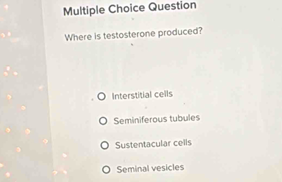 Question
Where is testosterone produced?
Interstitial cells
Seminiferous tubules
Sustentacular cells
Seminal vesicles