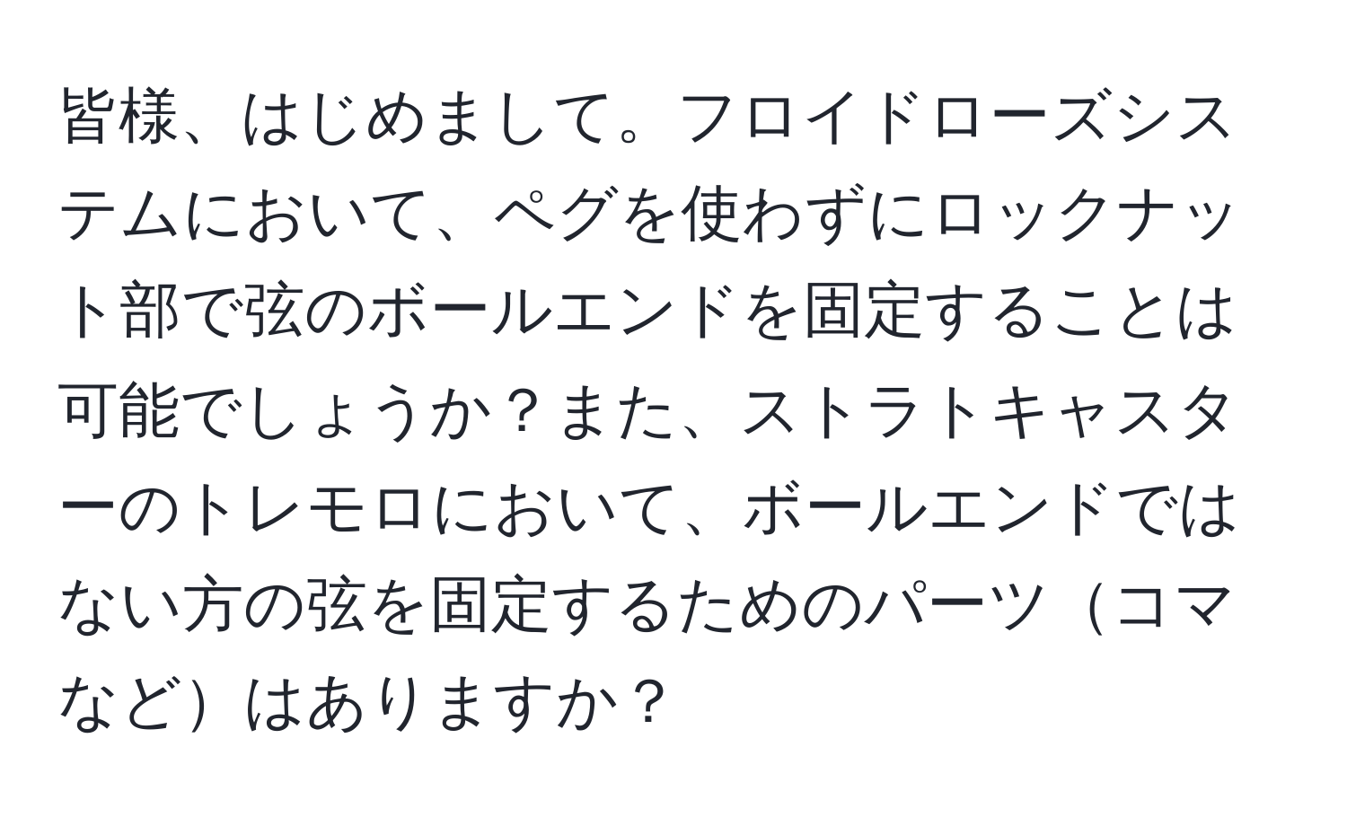 皆様、はじめまして。フロイドローズシステムにおいて、ペグを使わずにロックナット部で弦のボールエンドを固定することは可能でしょうか？また、ストラトキャスターのトレモロにおいて、ボールエンドではない方の弦を固定するためのパーツコマなどはありますか？