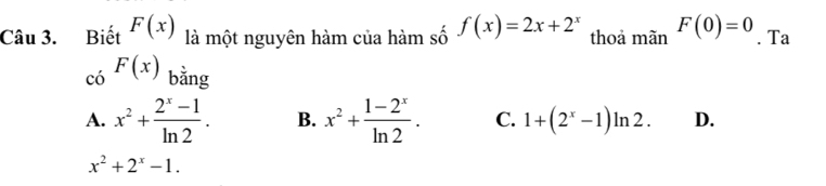 Biết F(x) là một nguyên hàm của hàm số f(x)=2x+2^x thoả mãn F(0)=0. Ta
có F(x) bằng
A. x^2+ (2^x-1)/ln 2 . B. x^2+ (1-2^x)/ln 2 . C. 1+(2^x-1)ln 2. D.
x^2+2^x-1.