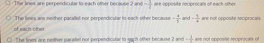 The lines are perpendicular to each other because 2 and - 1/2  are opposite reciprocals of each other.
The lines are neither parallel nor perpendicular to each other because - 4/5  and - 5/4  are not opposite reciprocals
of each other.
The lines are neither parallel nor perpendicular to each other because 2 and - 1/2  are not opposite reciprocals of