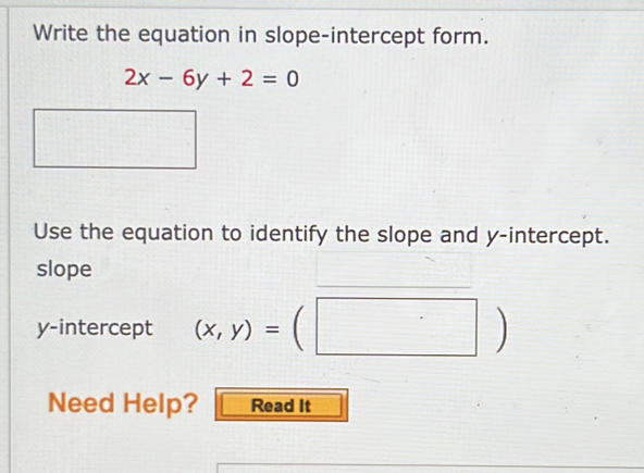 Write the equation in slope-intercept form.
2x-6y+2=0
Use the equation to identify the slope and y-intercept.
slope
y-intercept (x,y)=(□ )
Need Help? Read It