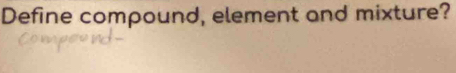 Define compound, element and mixture?