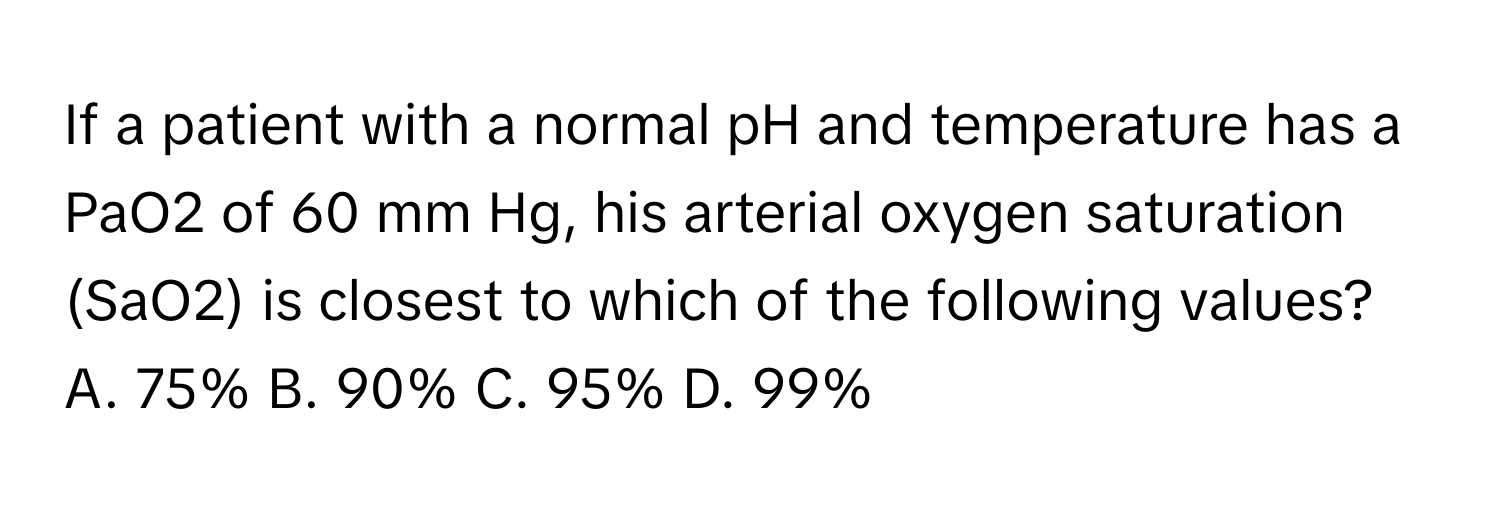 If a patient with a normal pH and temperature has a PaO2 of 60 mm Hg, his arterial oxygen saturation (SaO2) is closest to which of the following values?

A. 75%  B. 90%  C. 95%  D. 99%