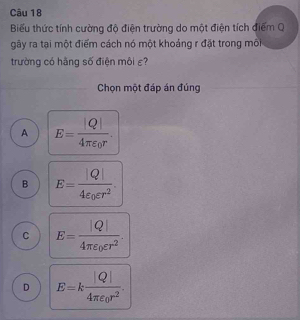 Biểu thức tính cường độ điện trường do một điện tích điểm Q
gây ra tại một điểm cách nó một khoảng r đặt trong môi
trường có hãng số điện môi ε?
Chọn một đáp án đúng
A E=frac |Q|4π varepsilon _0r.
B E=frac |Q|4varepsilon _0varepsilon r^2.
C E=frac |Q|4π varepsilon _0varepsilon r^2.
D E=kfrac |Q|4π varepsilon _0r^2.